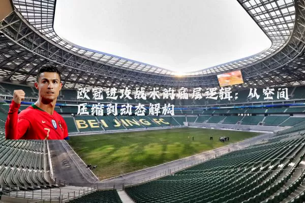 欧冠进攻战术的底层逻辑：从空间压缩到动态解构