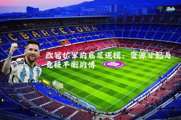 欧冠扩军的底层逻辑:资源分配与竞技平衡的博弈